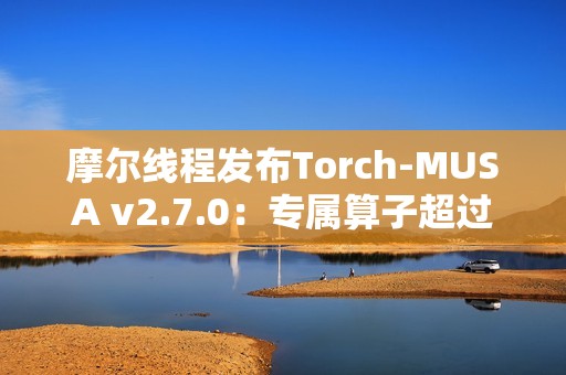 摩尔线程发布Torch-MUSA v2.7.0：专属算子超过1050个