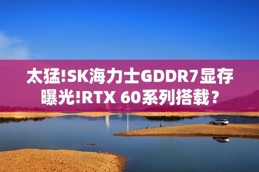 太猛!SK海力士GDDR7显存曝光!RTX 60系列搭载？