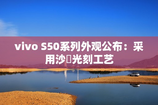vivo S50系列外观公布：采用沙塅光刻工艺