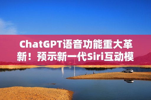 ChatGPT语音功能重大革新！预示新一代Siri互动模式