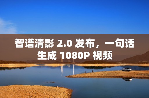 智谱清影 2.0 发布，一句话生成 1080P 视频