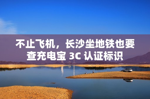 不止飞机，长沙坐地铁也要查充电宝 3C 认证标识