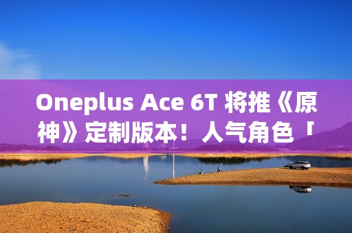 Oneplus Ace 6T 将推《原神》定制版本！人气角色「神里绫华」主题、配 8G5 安兔兔成绩曝光