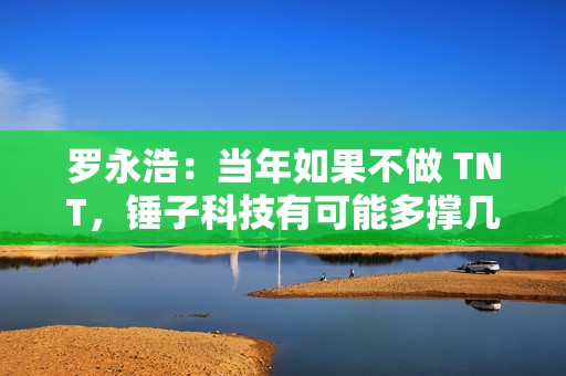 罗永浩：当年如果不做 TNT，锤子科技有可能多撑几年