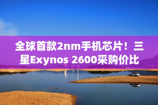 全球首款2nm手机芯片！三星Exynos 2600采购价比高通骁龙8E5还便宜