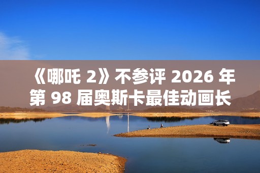 《哪吒 2》不参评 2026 年第 98 届奥斯卡最佳动画长片奖