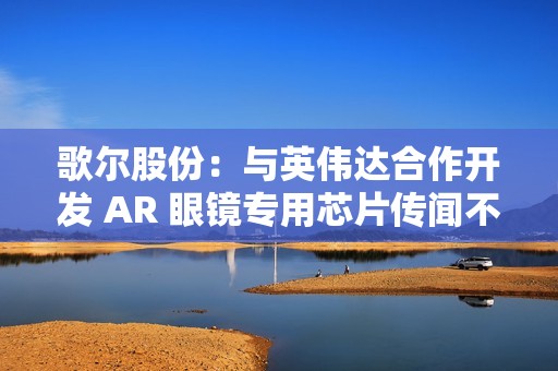 歌尔股份：与英伟达合作开发 AR 眼镜专用芯片传闻不属实