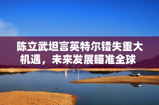 陈立武坦言英特尔错失重大机遇，未来发展瞄准全球 AI 供应链核心