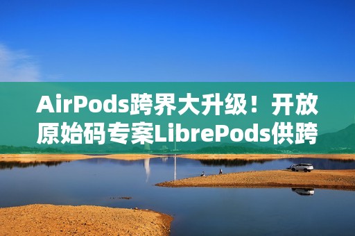 AirPods跨界大升级！开放原始码专案LibrePods供跨平台用户完整体验