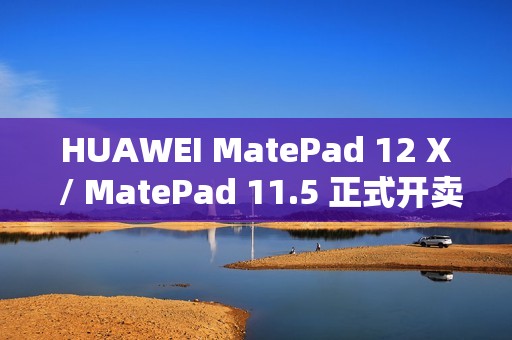 HUAWEI MatePad 12 X / MatePad 11.5 正式开卖！官网出机可减达 $500、一方法再送 M-Pencil Pro
