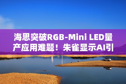 海思突破RGB-Mini LED量产应用难题！朱雀显示AI引擎实现像素级智能调控