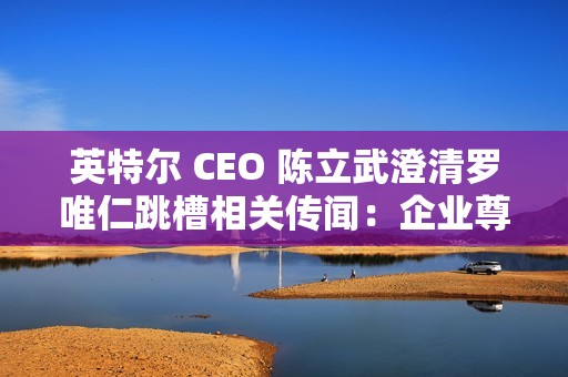英特尔 CEO 陈立武澄清罗唯仁跳槽相关传闻：企业尊重知识产权