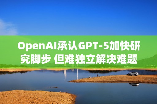 OpenAI承认GPT-5加快研究脚步 但难独立解决难题