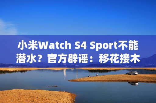 小米Watch S4 Sport不能潜水？官方辟谣：移花接木 完全失实