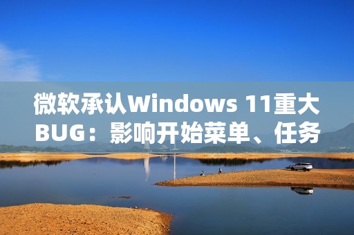 微软承认Windows 11重大BUG：影响开始菜单、任务栏等几乎所有核心功能