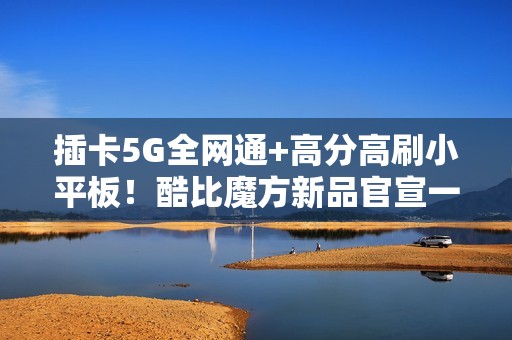 插卡5G全网通+高分高刷小平板！酷比魔方新品官宣一月见