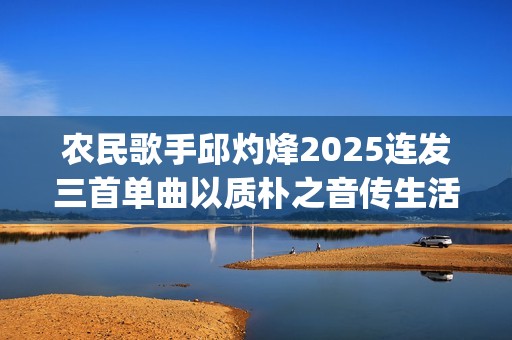 农民歌手邱灼烽2025连发三首单曲以质朴之音传生活本真(民谣歌者邱玥)