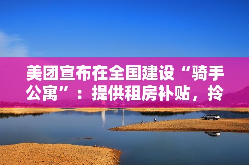 美团宣布在全国建设“骑手公寓”：提供租房补贴，拎包入住