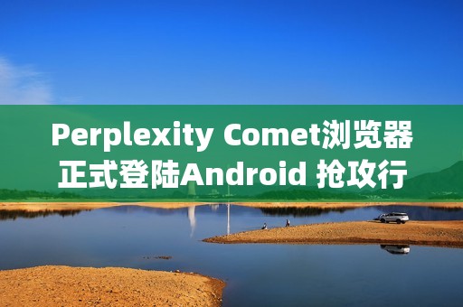 Perplexity Comet浏览器正式登陆Android 抢攻行动AI浏览市场
