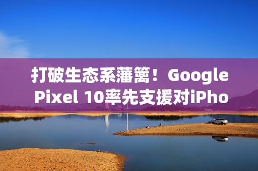 打破生态系藩篱！Google Pixel 10率先支援对iPhone直接传档