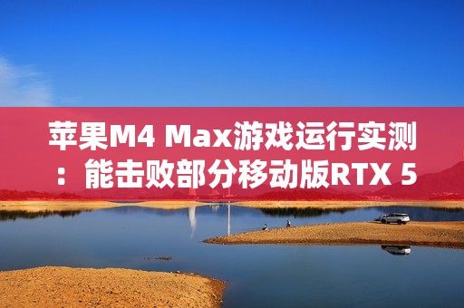苹果M4 Max游戏运行实测：能击败部分移动版RTX 5070