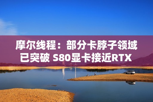摩尔线程：部分卡脖子领域已突破 S80显卡接近RTX 3060