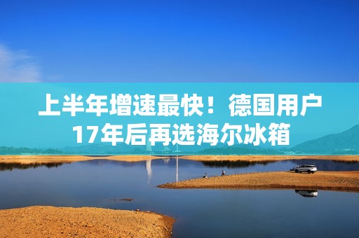 上半年增速最快！德国用户17年后再选海尔冰箱