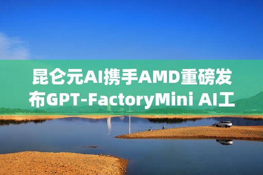 昆仑元AI携手AMD重磅发布GPT-FactoryMini AI工作站