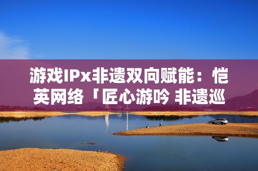 游戏IPx非遗双向赋能：恺英网络「匠心游吟 非遗巡礼」主题展引关注