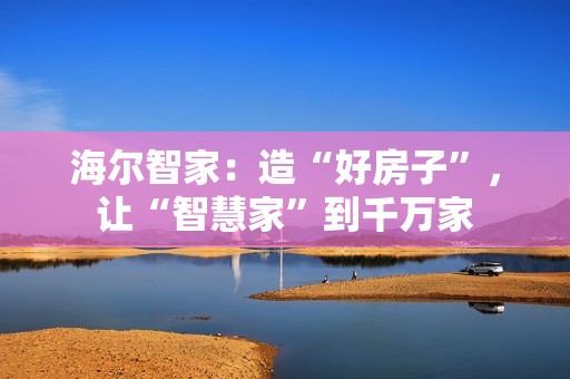 海尔智家：造“好房子”，让“智慧家”到千万家