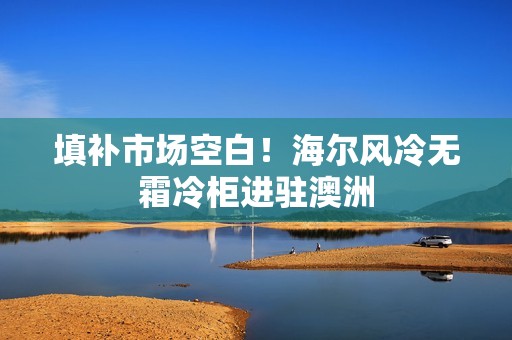 填补市场空白！海尔风冷无霜冷柜进驻澳洲
