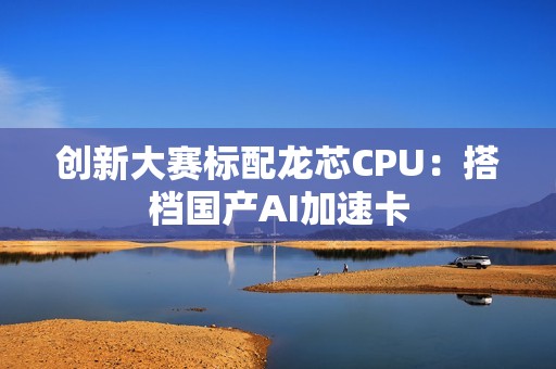 创新大赛标配龙芯CPU：搭档国产AI加速卡