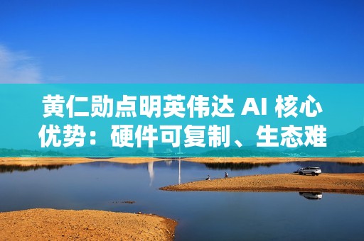 黄仁勋点明英伟达 AI 核心优势：硬件可复制、生态难超越