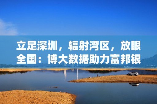 立足深圳，辐射湾区，放眼全国：博大数据助力富邦银行(香港)打造“数智金融”新基建