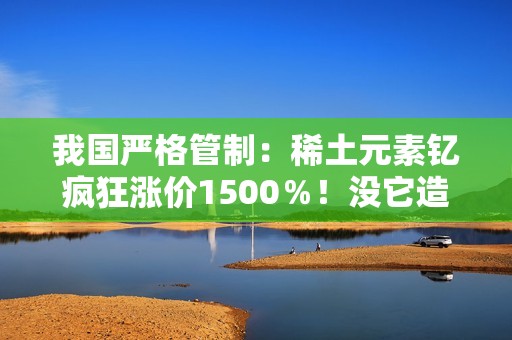 我国严格管制：稀土元素钇疯狂涨价1500％！没它造不了芯片