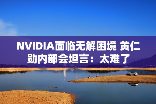 NVIDIA面临无解困境 黄仁勋内部会坦言：太难了