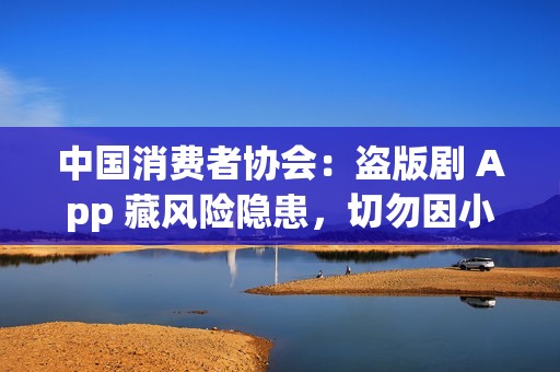 中国消费者协会：盗版剧 App 藏风险隐患，切勿因小失大