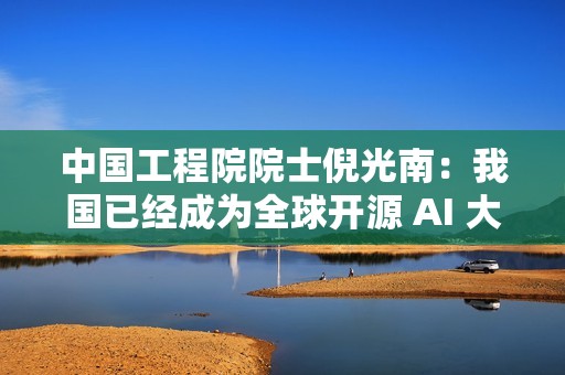 中国工程院院士倪光南：我国已经成为全球开源 AI 大模型的最大提供者
