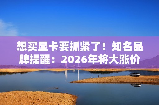 想买显卡要抓紧了！知名品牌提醒：2026年将大涨价