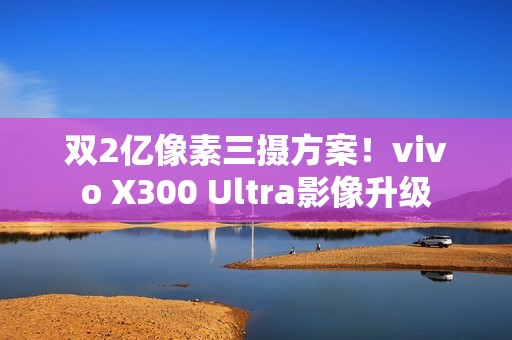 双2亿像素三摄方案！vivo X300 Ultra影像升级