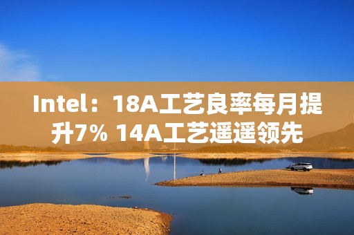 Intel：18A工艺良率每月提升7% 14A工艺遥遥领先