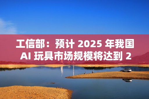 工信部：预计 2025 年我国 AI 玩具市场规模将达到 290 亿元