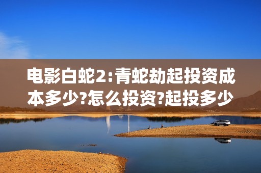电影白蛇2:青蛇劫起投资成本多少?怎么投资?起投多少?(电影白蛇2:青蛇演员表)