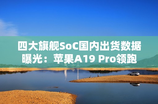 四大旗舰SoC国内出货数据曝光：苹果A19 Pro领跑