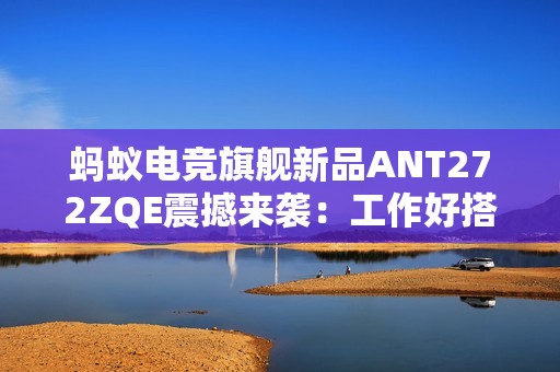 蚂蚁电竞旗舰新品ANT272ZQE震撼来袭：工作好搭档，休闲好伙伴