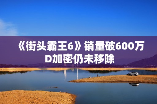 《街头霸王6》销量破600万 D加密仍未移除