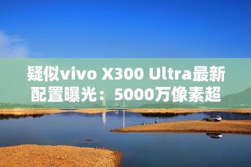 疑似vivo X300 Ultra最新配置曝光：5000万像素超广角