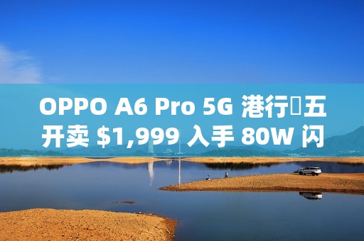 OPPO A6 Pro 5G 港行週五开卖 $1,999 入手 80W 闪充 + 6500mAh 巨电池!