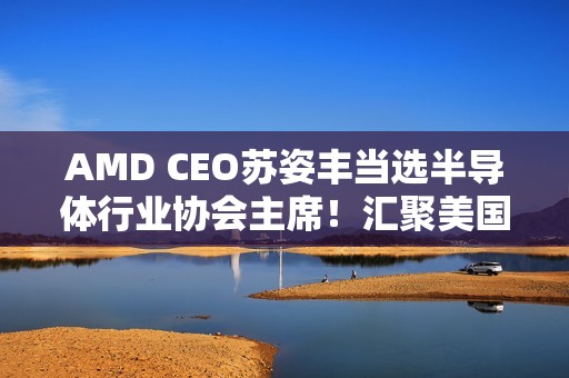 AMD CEO苏姿丰当选半导体行业协会主席！汇聚美国99％行业收入