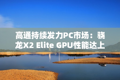 高通持续发力PC市场：骁龙X2 Elite GPU性能达上代2.3倍